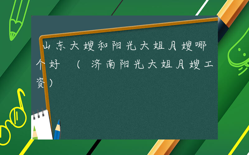 山东大嫂和阳光大姐月嫂哪个好 (济南阳光大姐月嫂工资)